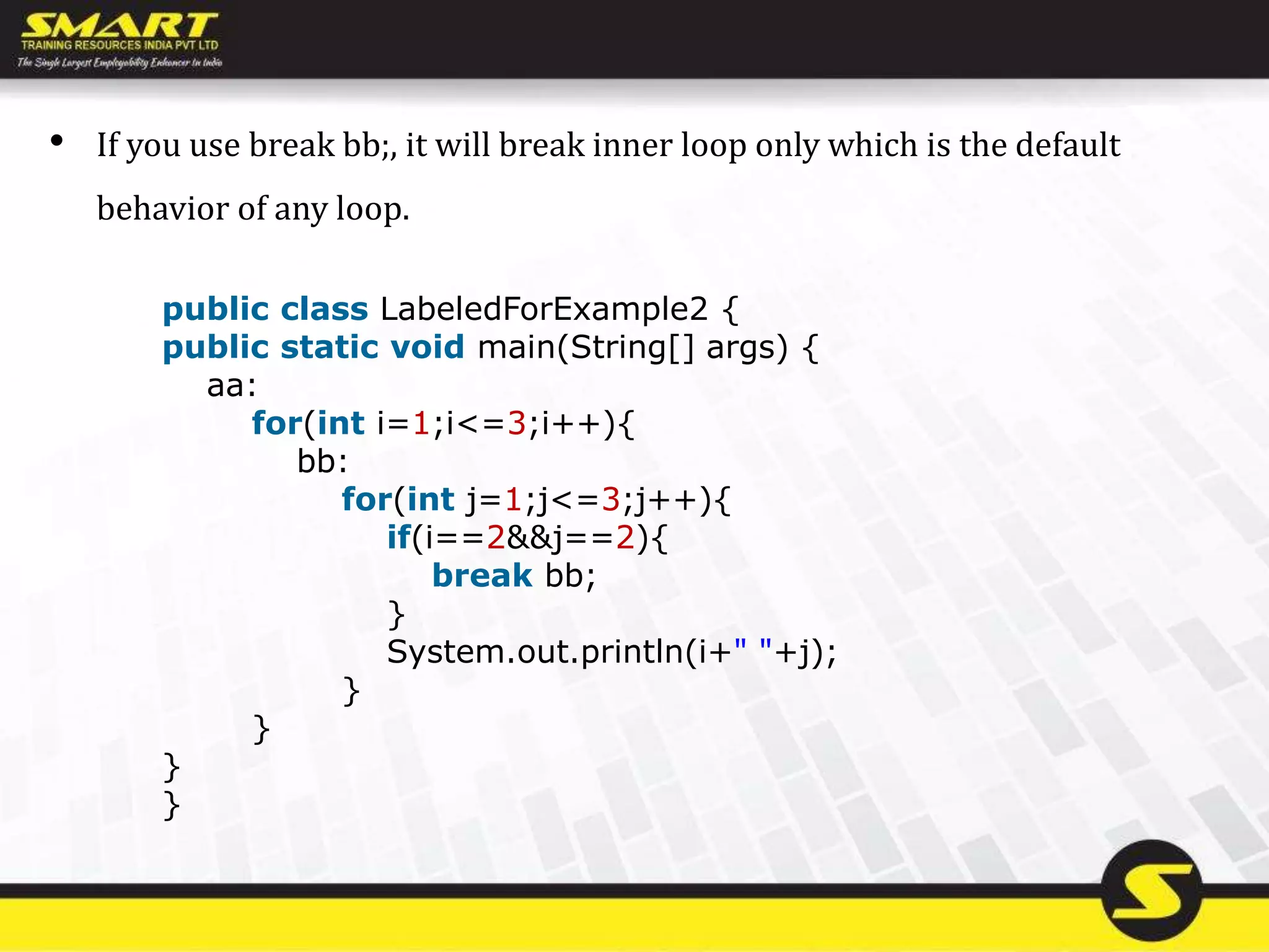 • If you use break bb;, it will break inner loop only which is the default
behavior of any loop.
public class LabeledForExample2 {
public static void main(String[] args) {
aa:
for(int i=1;i<=3;i++){
bb:
for(int j=1;j<=3;j++){
if(i==2&&j==2){
break bb;
}
System.out.println(i+" "+j);
}
}
}
}
 