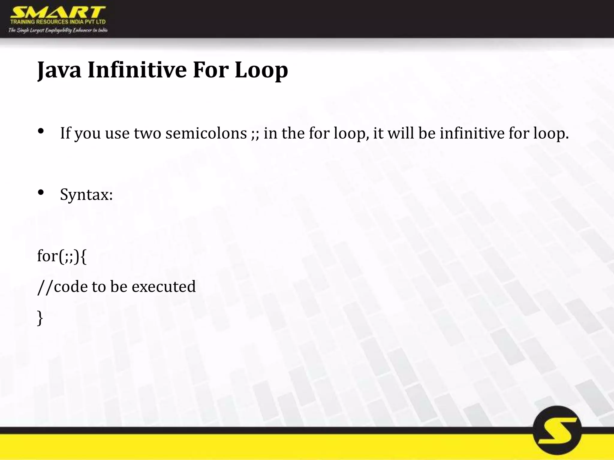 Java Infinitive For Loop
• If you use two semicolons ;; in the for loop, it will be infinitive for loop.
• Syntax:
for(;;){
//code to be executed
}
 