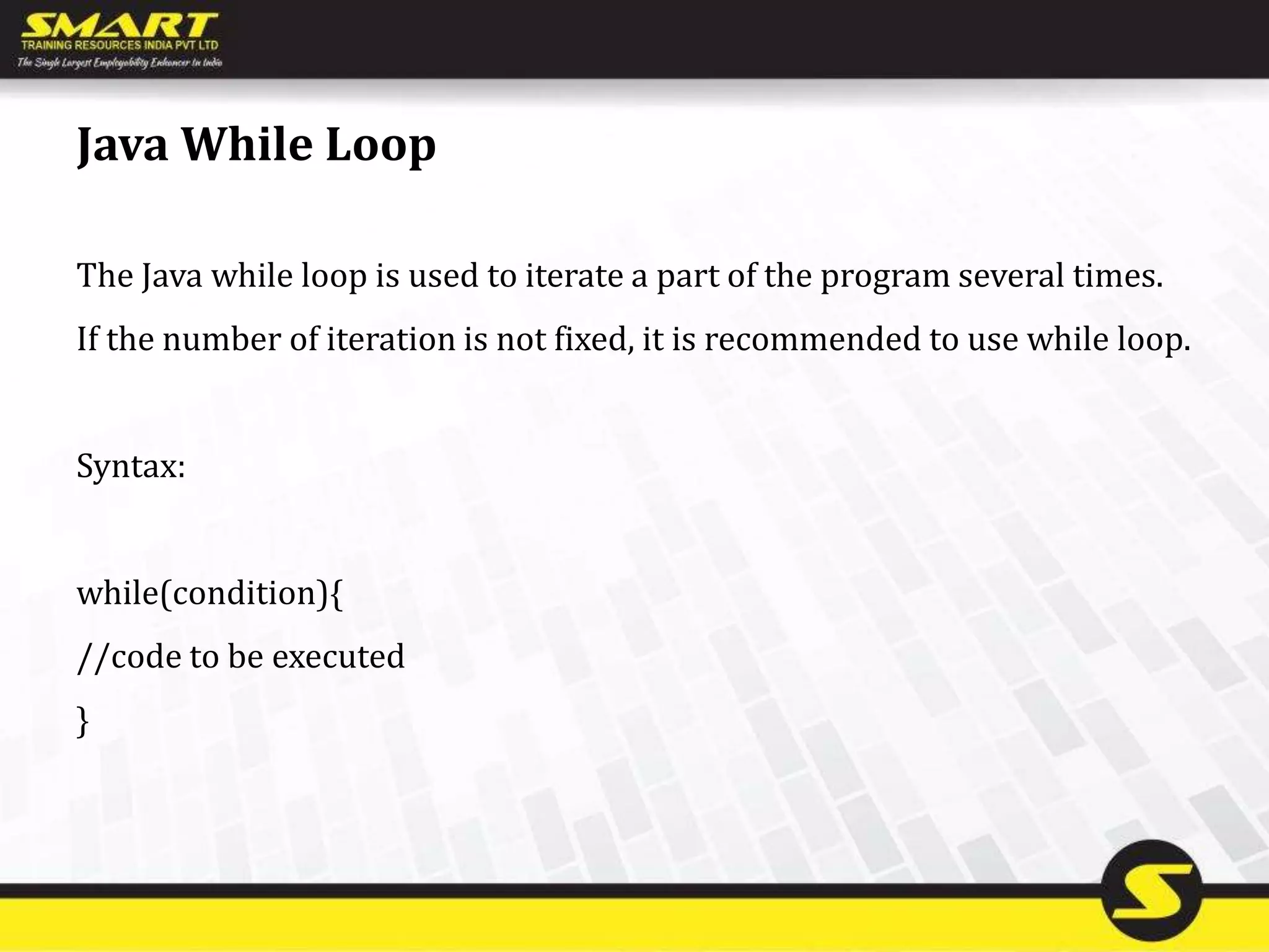 Java While Loop
The Java while loop is used to iterate a part of the program several times.
If the number of iteration is not fixed, it is recommended to use while loop.
Syntax:
while(condition){
//code to be executed
}
 