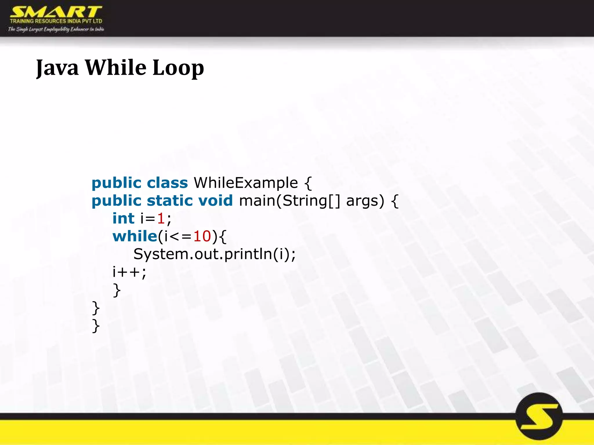 Java While Loop
public class WhileExample {
public static void main(String[] args) {
int i=1;
while(i<=10){
System.out.println(i);
i++;
}
}
}
 