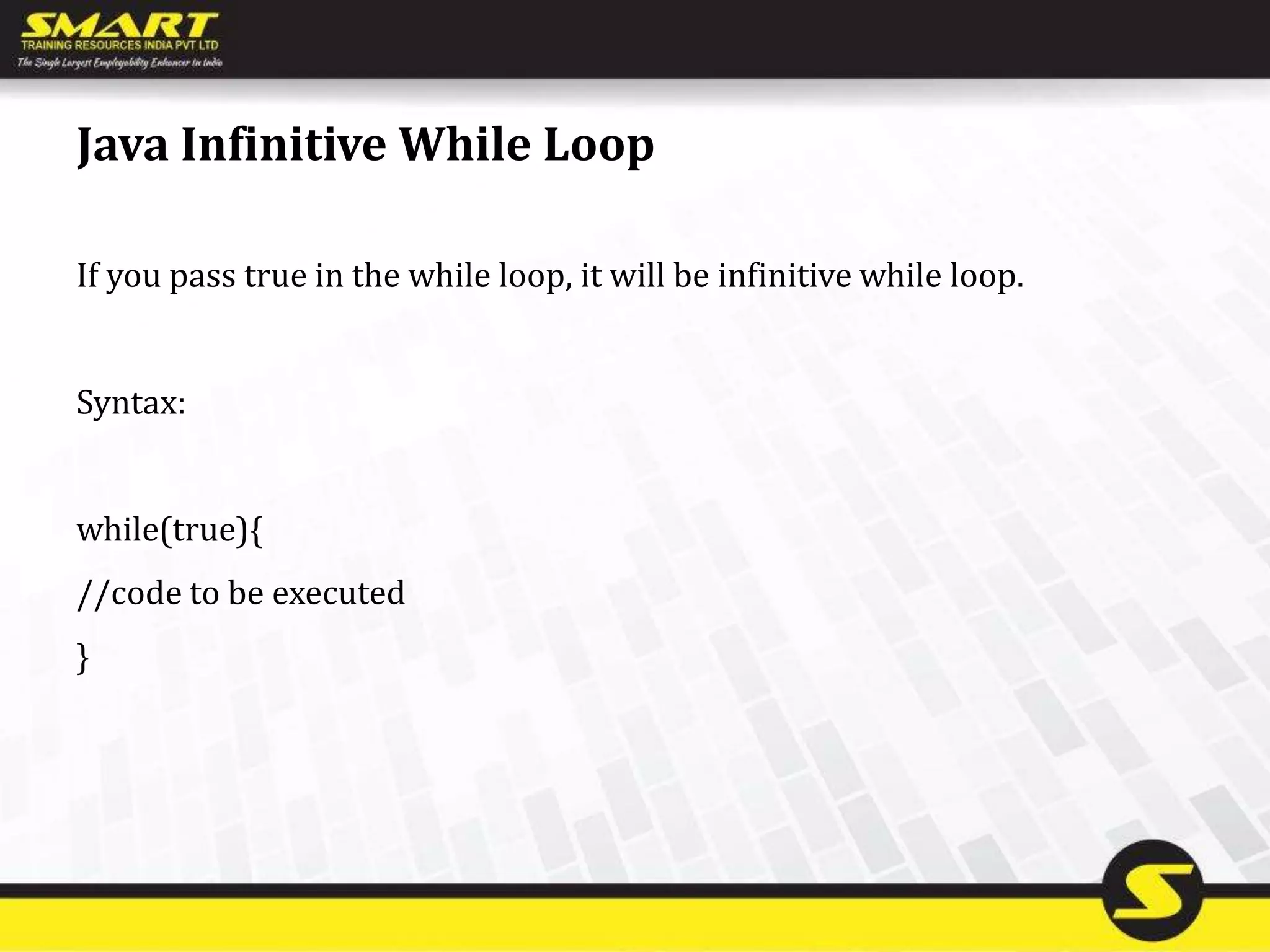 Java Infinitive While Loop
If you pass true in the while loop, it will be infinitive while loop.
Syntax:
while(true){
//code to be executed
}
 