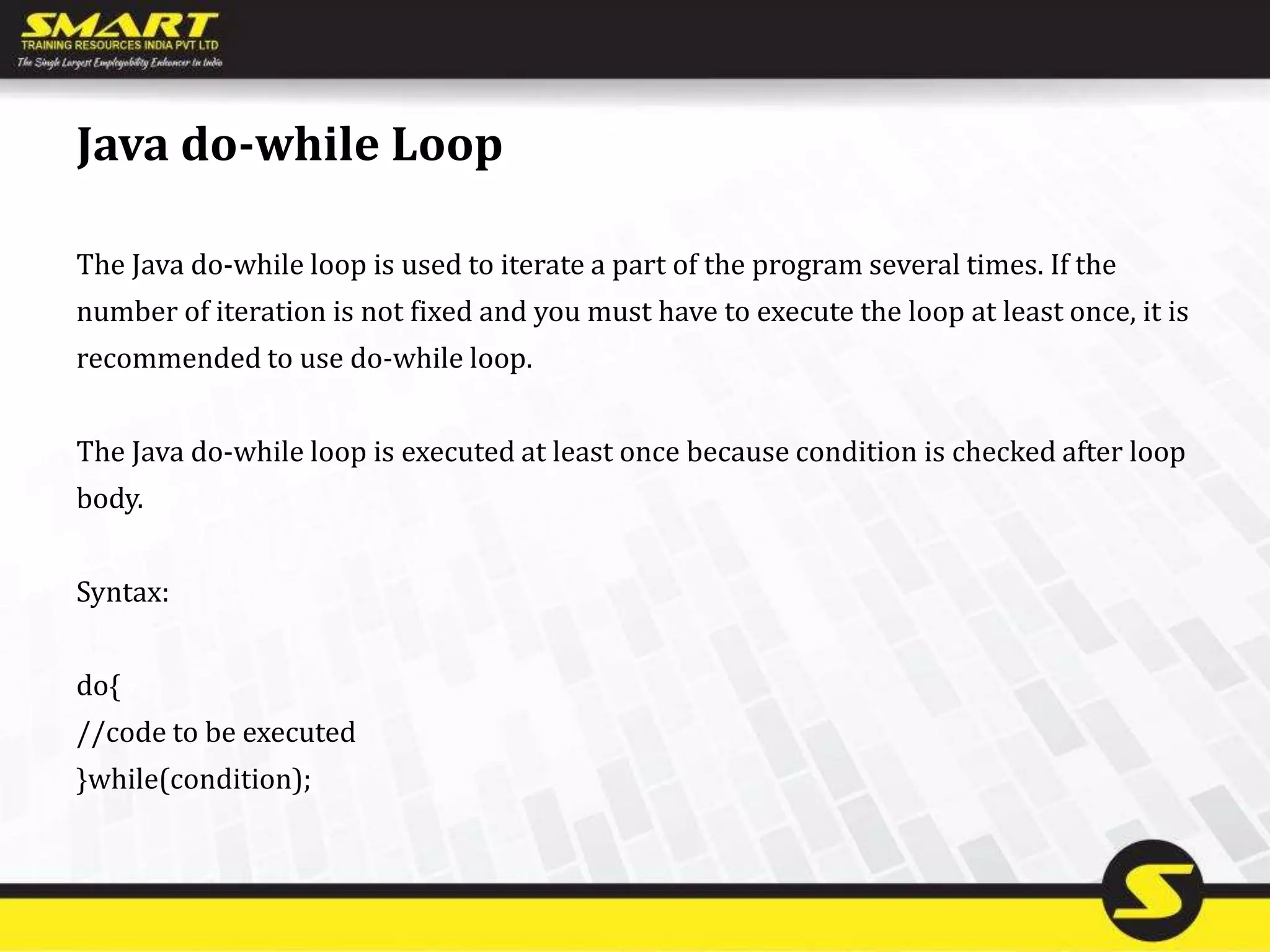 Java do-while Loop
The Java do-while loop is used to iterate a part of the program several times. If the
number of iteration is not fixed and you must have to execute the loop at least once, it is
recommended to use do-while loop.
The Java do-while loop is executed at least once because condition is checked after loop
body.
Syntax:
do{
//code to be executed
}while(condition);
 