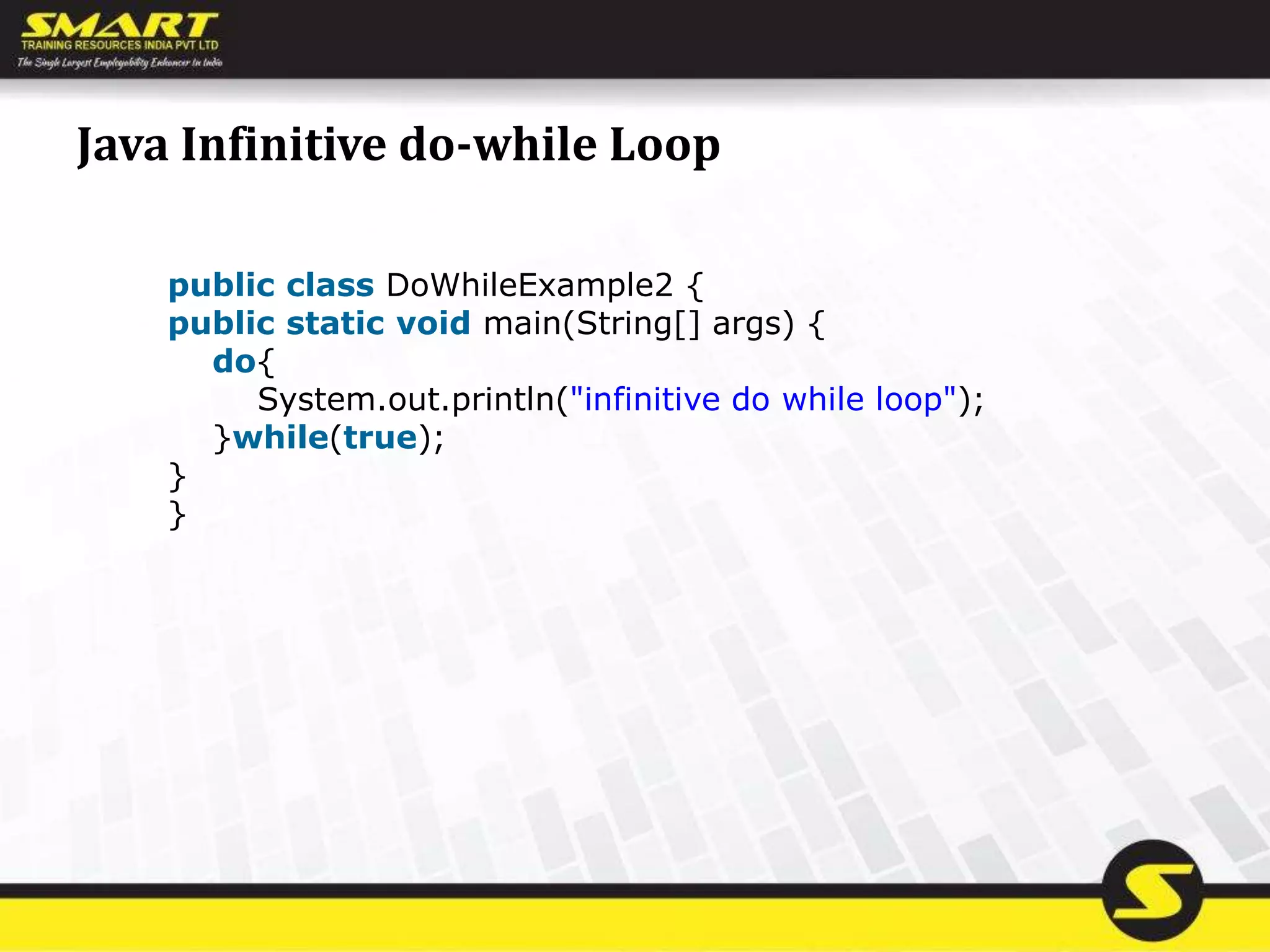 Java Infinitive do-while Loop
public class DoWhileExample2 {
public static void main(String[] args) {
do{
System.out.println("infinitive do while loop");
}while(true);
}
}
 