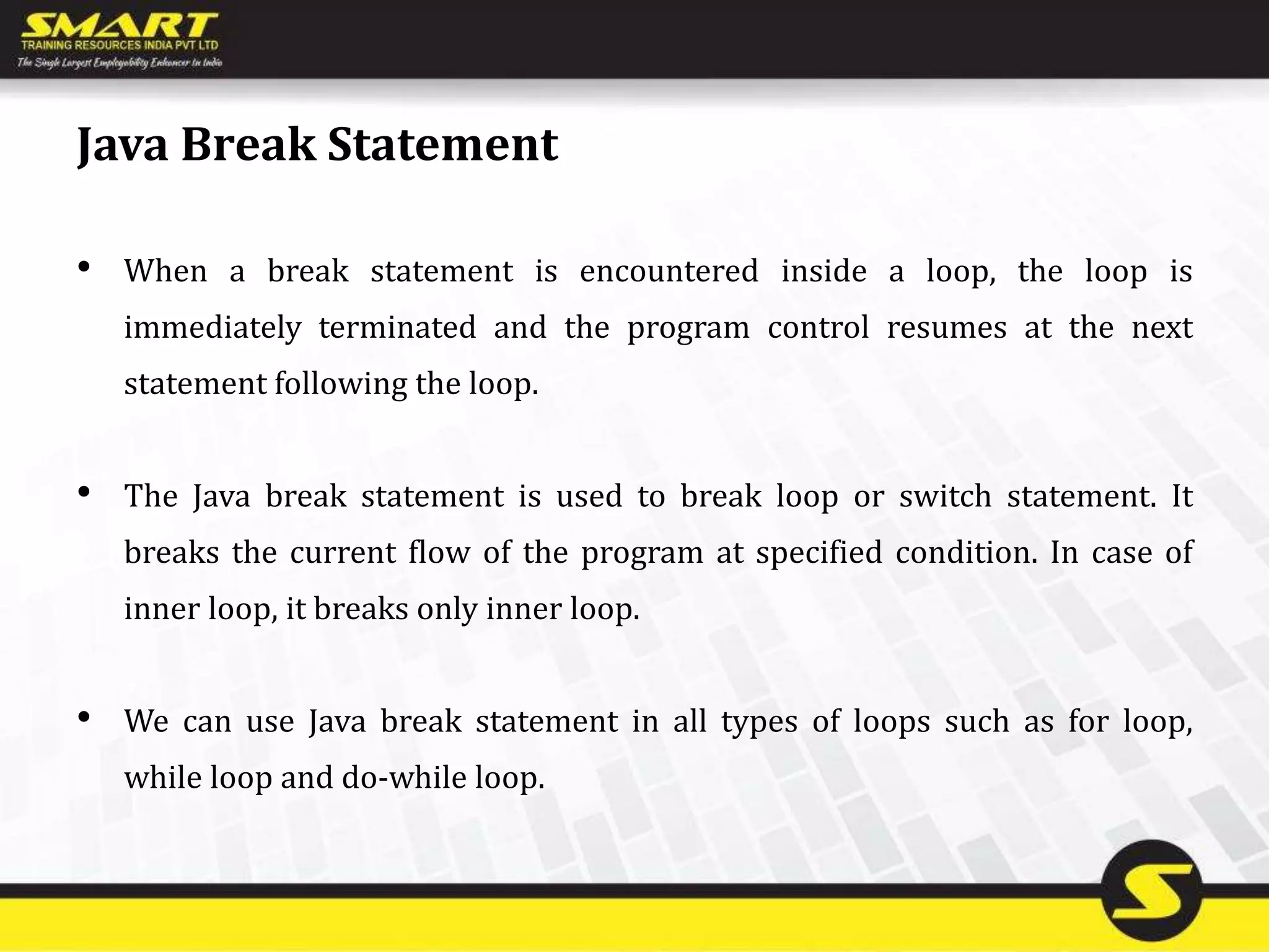 Java Break Statement
• When a break statement is encountered inside a loop, the loop is
immediately terminated and the program control resumes at the next
statement following the loop.
• The Java break statement is used to break loop or switch statement. It
breaks the current flow of the program at specified condition. In case of
inner loop, it breaks only inner loop.
• We can use Java break statement in all types of loops such as for loop,
while loop and do-while loop.
 