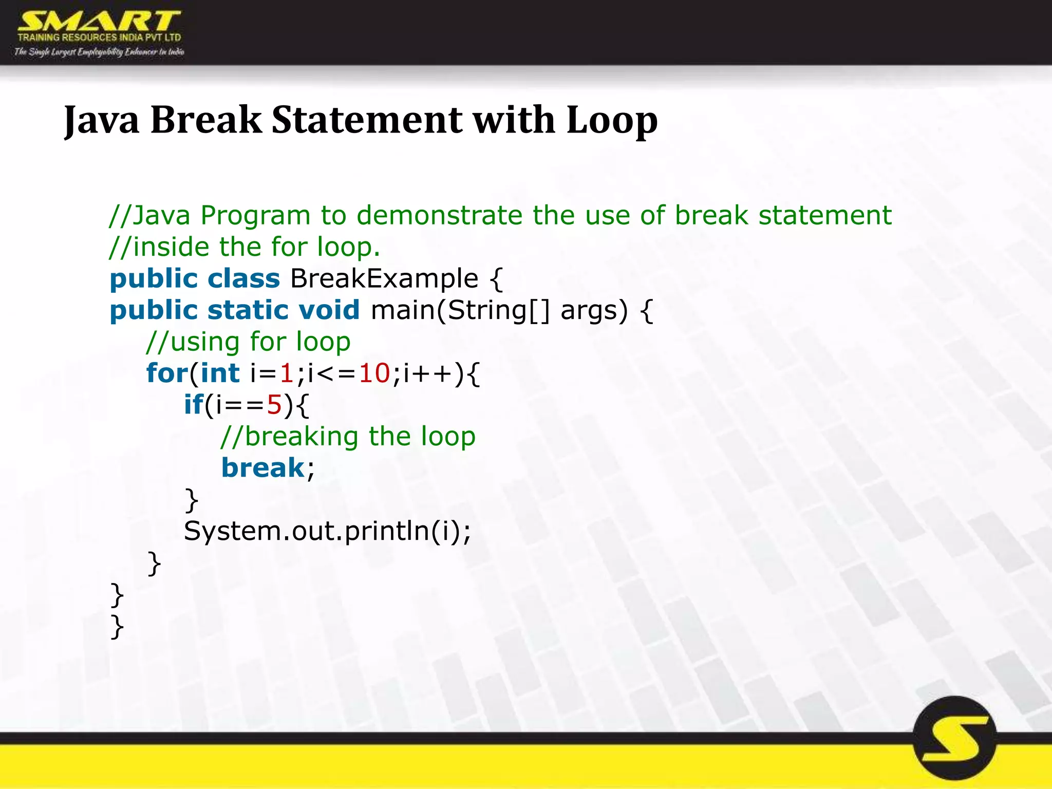 Java Break Statement with Loop
//Java Program to demonstrate the use of break statement
//inside the for loop.
public class BreakExample {
public static void main(String[] args) {
//using for loop
for(int i=1;i<=10;i++){
if(i==5){
//breaking the loop
break;
}
System.out.println(i);
}
}
}
 