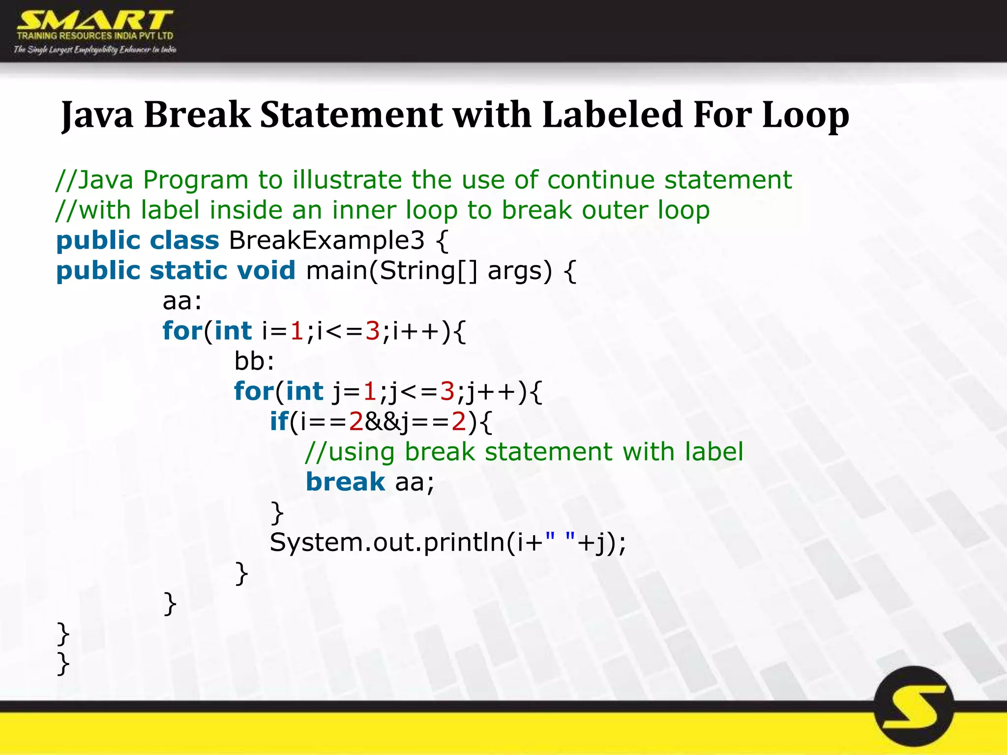 Java Break Statement with Labeled For Loop
//Java Program to illustrate the use of continue statement
//with label inside an inner loop to break outer loop
public class BreakExample3 {
public static void main(String[] args) {
aa:
for(int i=1;i<=3;i++){
bb:
for(int j=1;j<=3;j++){
if(i==2&&j==2){
//using break statement with label
break aa;
}
System.out.println(i+" "+j);
}
}
}
}
 