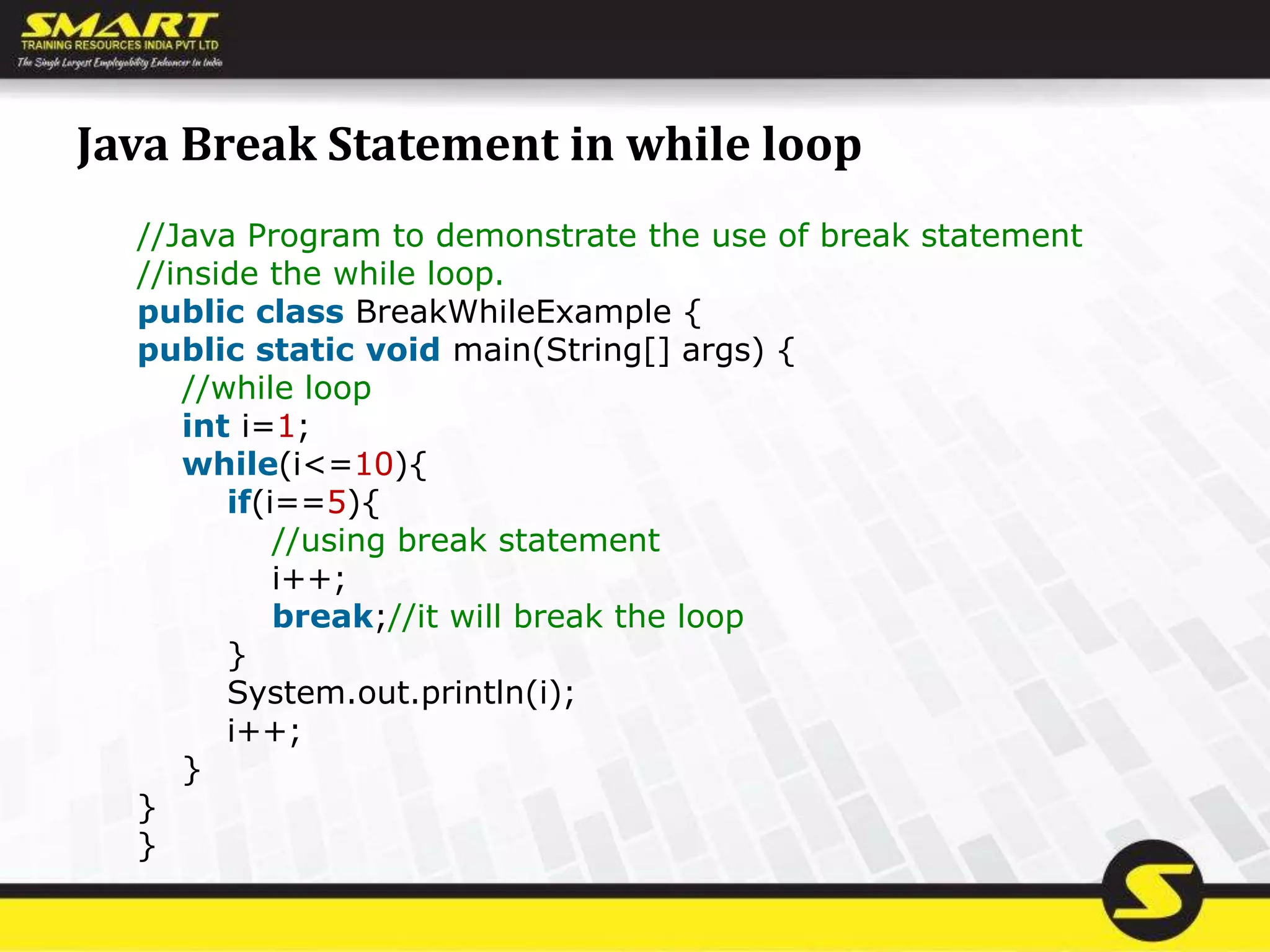 Java Break Statement in while loop
//Java Program to demonstrate the use of break statement
//inside the while loop.
public class BreakWhileExample {
public static void main(String[] args) {
//while loop
int i=1;
while(i<=10){
if(i==5){
//using break statement
i++;
break;//it will break the loop
}
System.out.println(i);
i++;
}
}
}
 