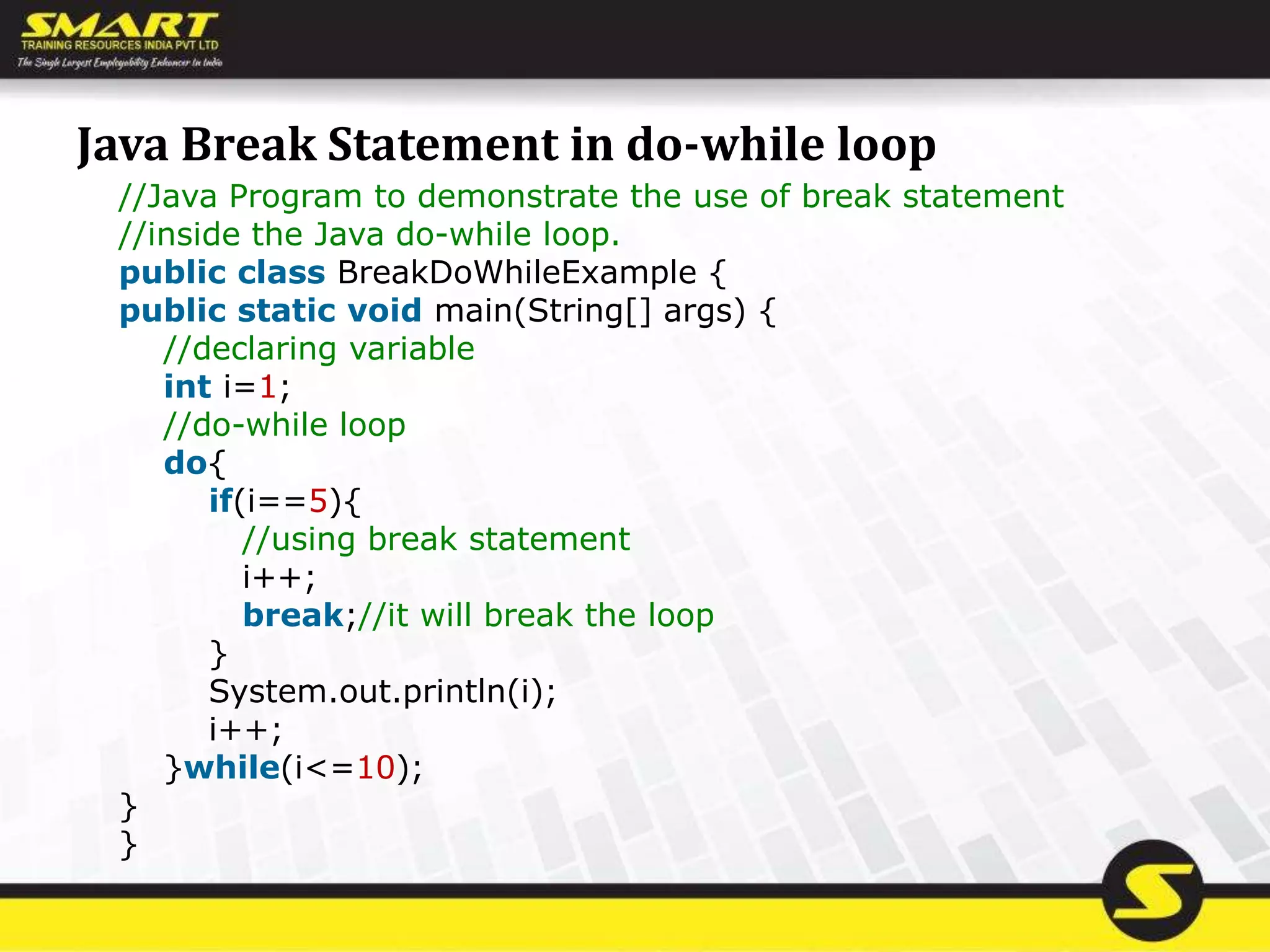 Java Break Statement in do-while loop
//Java Program to demonstrate the use of break statement
//inside the Java do-while loop.
public class BreakDoWhileExample {
public static void main(String[] args) {
//declaring variable
int i=1;
//do-while loop
do{
if(i==5){
//using break statement
i++;
break;//it will break the loop
}
System.out.println(i);
i++;
}while(i<=10);
}
}
 