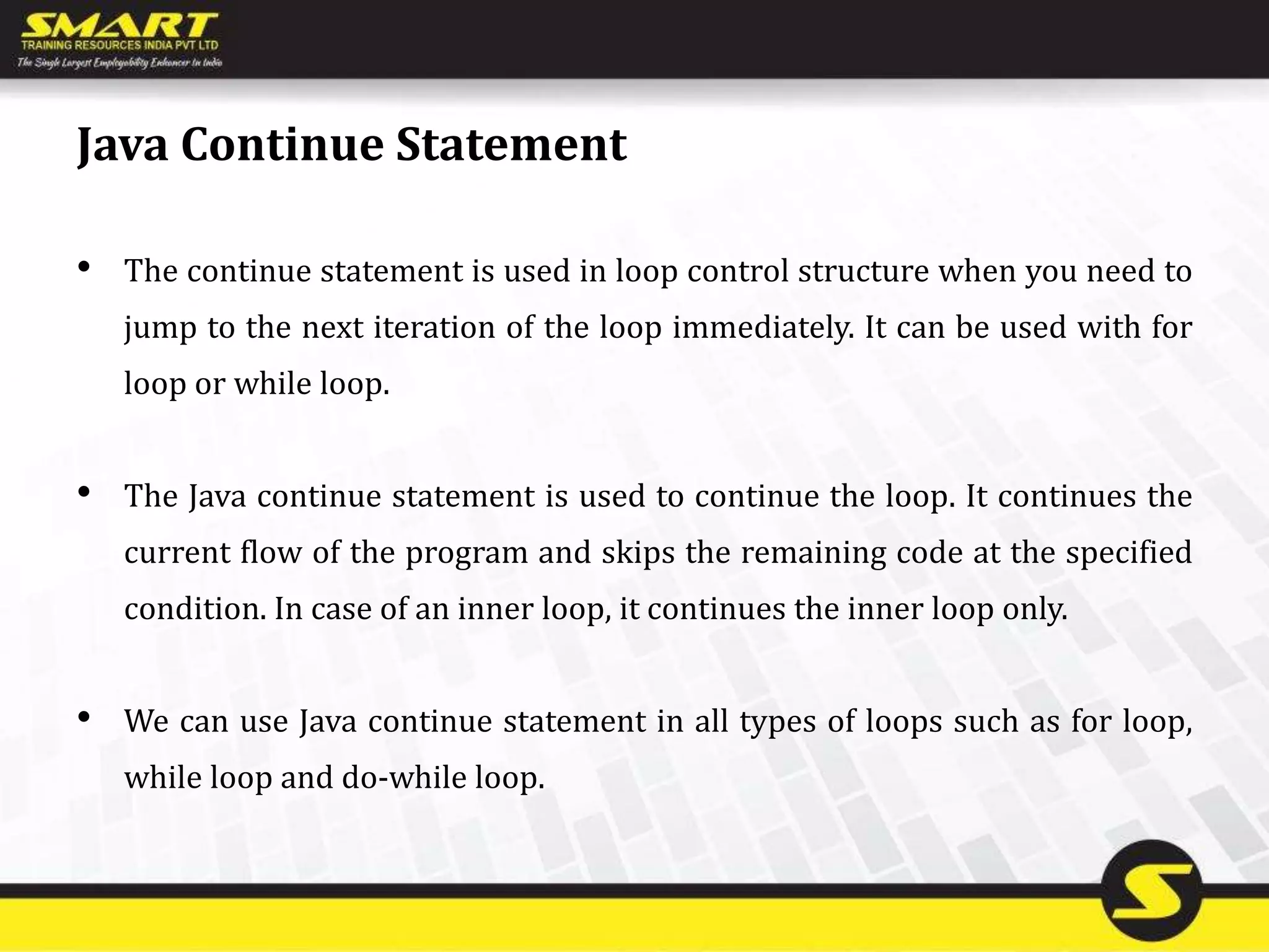 Java Continue Statement
• The continue statement is used in loop control structure when you need to
jump to the next iteration of the loop immediately. It can be used with for
loop or while loop.
• The Java continue statement is used to continue the loop. It continues the
current flow of the program and skips the remaining code at the specified
condition. In case of an inner loop, it continues the inner loop only.
• We can use Java continue statement in all types of loops such as for loop,
while loop and do-while loop.
 