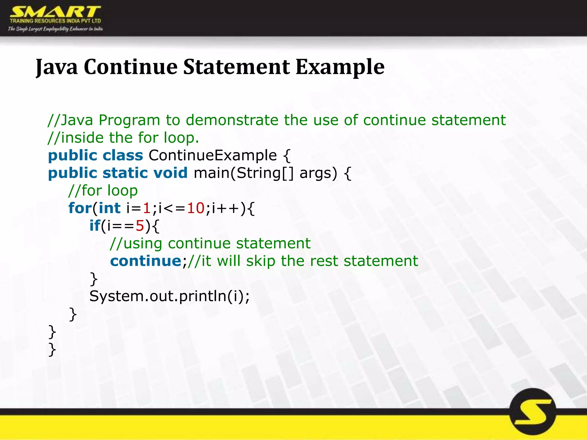 Java Continue Statement Example
//Java Program to demonstrate the use of continue statement
//inside the for loop.
public class ContinueExample {
public static void main(String[] args) {
//for loop
for(int i=1;i<=10;i++){
if(i==5){
//using continue statement
continue;//it will skip the rest statement
}
System.out.println(i);
}
}
}
 