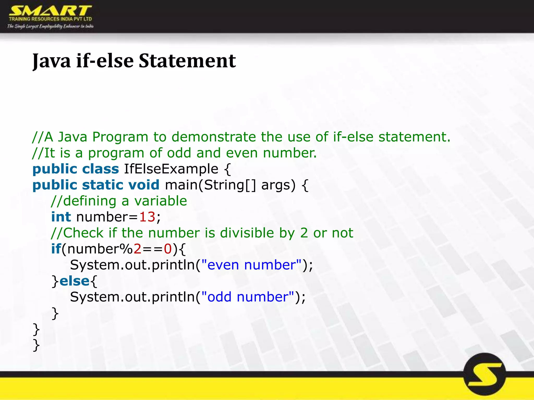 Java if-else Statement
//A Java Program to demonstrate the use of if-else statement.
//It is a program of odd and even number.
public class IfElseExample {
public static void main(String[] args) {
//defining a variable
int number=13;
//Check if the number is divisible by 2 or not
if(number%2==0){
System.out.println("even number");
}else{
System.out.println("odd number");
}
}
}
 