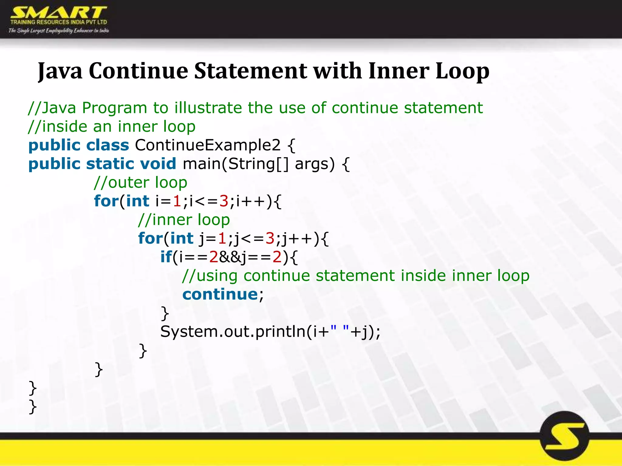 Java Continue Statement with Inner Loop
//Java Program to illustrate the use of continue statement
//inside an inner loop
public class ContinueExample2 {
public static void main(String[] args) {
//outer loop
for(int i=1;i<=3;i++){
//inner loop
for(int j=1;j<=3;j++){
if(i==2&&j==2){
//using continue statement inside inner loop
continue;
}
System.out.println(i+" "+j);
}
}
}
}
 