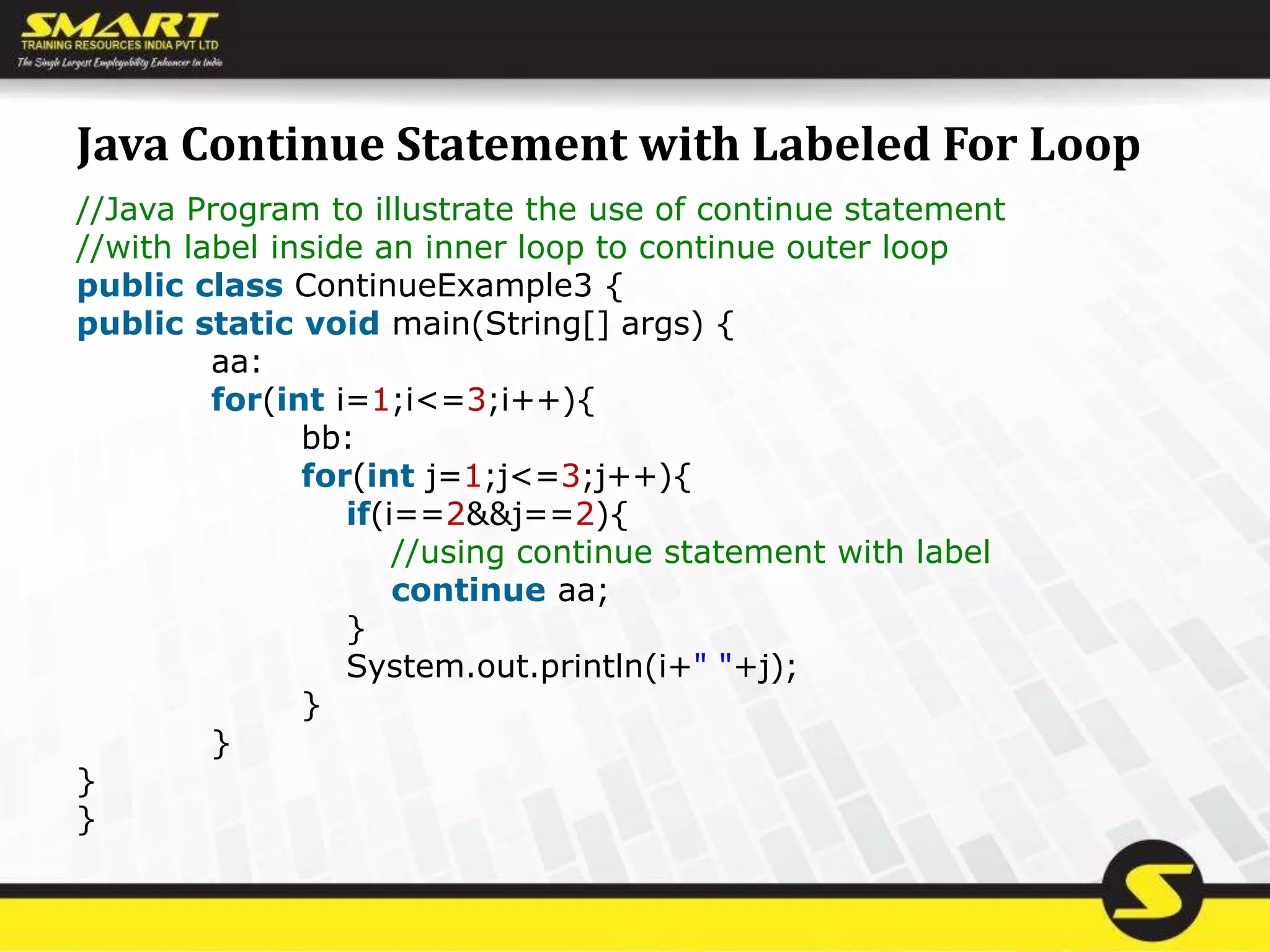 Java Continue Statement with Labeled For Loop
//Java Program to illustrate the use of continue statement
//with label inside an inner loop to continue outer loop
public class ContinueExample3 {
public static void main(String[] args) {
aa:
for(int i=1;i<=3;i++){
bb:
for(int j=1;j<=3;j++){
if(i==2&&j==2){
//using continue statement with label
continue aa;
}
System.out.println(i+" "+j);
}
}
}
}
 