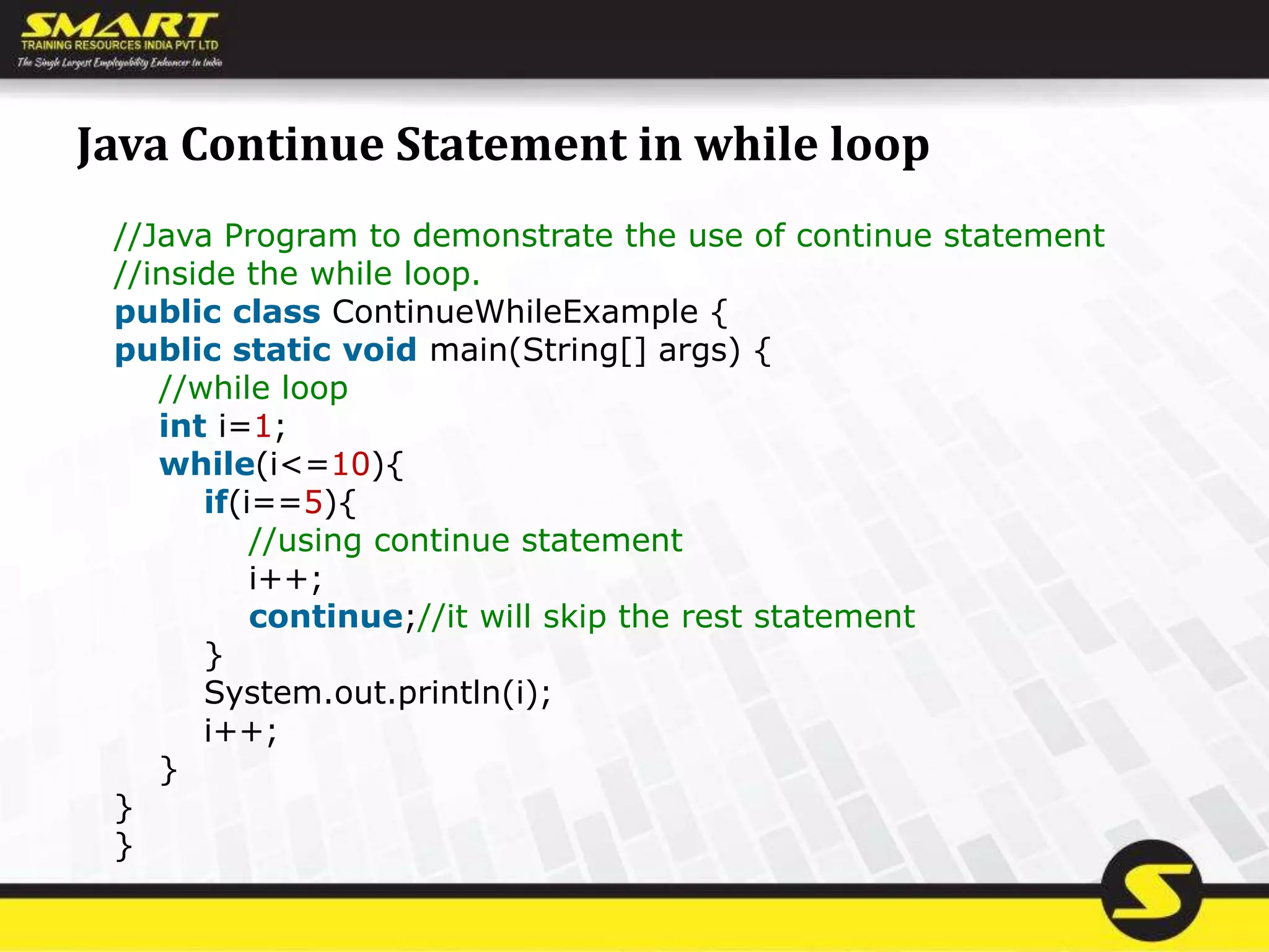 Java Continue Statement in while loop
//Java Program to demonstrate the use of continue statement
//inside the while loop.
public class ContinueWhileExample {
public static void main(String[] args) {
//while loop
int i=1;
while(i<=10){
if(i==5){
//using continue statement
i++;
continue;//it will skip the rest statement
}
System.out.println(i);
i++;
}
}
}
 