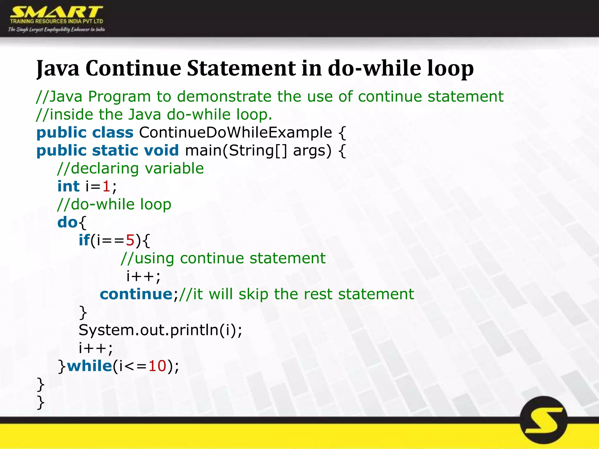 Java Continue Statement in do-while loop
//Java Program to demonstrate the use of continue statement
//inside the Java do-while loop.
public class ContinueDoWhileExample {
public static void main(String[] args) {
//declaring variable
int i=1;
//do-while loop
do{
if(i==5){
//using continue statement
i++;
continue;//it will skip the rest statement
}
System.out.println(i);
i++;
}while(i<=10);
}
}
 