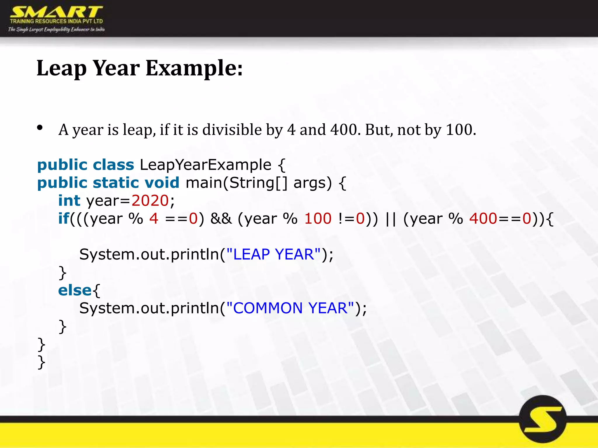 Leap Year Example:
• A year is leap, if it is divisible by 4 and 400. But, not by 100.
public class LeapYearExample {
public static void main(String[] args) {
int year=2020;
if(((year % 4 ==0) && (year % 100 !=0)) || (year % 400==0)){
System.out.println("LEAP YEAR");
}
else{
System.out.println("COMMON YEAR");
}
}
}
 