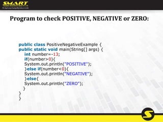 Program to check POSITIVE, NEGATIVE or ZERO:
public class PositiveNegativeExample {
public static void main(String[] args) {
int number=-13;
if(number>0){
System.out.println("POSITIVE");
}else if(number<0){
System.out.println("NEGATIVE");
}else{
System.out.println("ZERO");
}
}
}
 