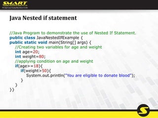 Java Nested if statement
//Java Program to demonstrate the use of Nested If Statement.
public class JavaNestedIfExample {
public static void main(String[] args) {
//Creating two variables for age and weight
int age=20;
int weight=80;
//applying condition on age and weight
if(age>=18){
if(weight>50){
System.out.println("You are eligible to donate blood");
}
}
}}
 
