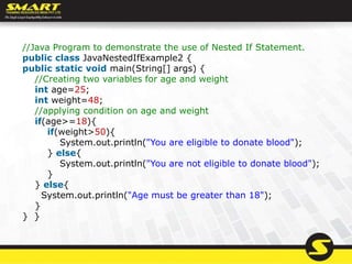 //Java Program to demonstrate the use of Nested If Statement.
public class JavaNestedIfExample2 {
public static void main(String[] args) {
//Creating two variables for age and weight
int age=25;
int weight=48;
//applying condition on age and weight
if(age>=18){
if(weight>50){
System.out.println("You are eligible to donate blood");
} else{
System.out.println("You are not eligible to donate blood");
}
} else{
System.out.println("Age must be greater than 18");
}
} }
 