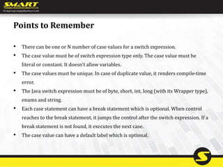 Points to Remember
• There can be one or N number of case values for a switch expression.
• The case value must be of switch expression type only. The case value must be
literal or constant. It doesn't allow variables.
• The case values must be unique. In case of duplicate value, it renders compile-time
error.
• The Java switch expression must be of byte, short, int, long (with its Wrapper type),
enums and string.
• Each case statement can have a break statement which is optional. When control
reaches to the break statement, it jumps the control after the switch expression. If a
break statement is not found, it executes the next case.
• The case value can have a default label which is optional.
 