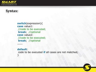 Syntax:
switch(expression){
case value1:
//code to be executed;
break; //optional
case value2:
//code to be executed;
break; //optional
......
default:
code to be executed if all cases are not matched;
}
 