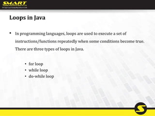 Loops in Java
• In programming languages, loops are used to execute a set of
instructions/functions repeatedly when some conditions become true.
There are three types of loops in Java.
• for loop
• while loop
• do-while loop
 