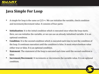 Java Simple For Loop
• A simple for loop is the same as C/C++. We can initialize the variable, check condition
and increment/decrement value. It consists of four parts:
• Initialization: It is the initial condition which is executed once when the loop starts.
Here, we can initialize the variable, or we can use an already initialized variable. It is an
optional condition.
• Condition: It is the second condition which is executed each time to test the condition of
the loop. It continues execution until the condition is false. It must return boolean value
either true or false. It is an optional condition.
• Statement: The statement of the loop is executed each time until the second condition is
false.
• Increment/Decrement: It increments or decrements the variable value. It is an optional
condition.
 