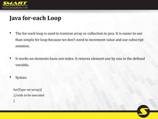 Java for-each Loop
• The for-each loop is used to traverse array or collection in java. It is easier to use
than simple for loop because we don't need to increment value and use subscript
notation.
• It works on elements basis not index. It returns element one by one in the defined
variable.
• Syntax:
for(Type var:array){
//code to be executed
}
 