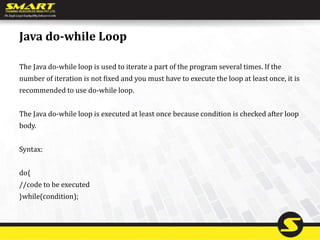 Java do-while Loop
The Java do-while loop is used to iterate a part of the program several times. If the
number of iteration is not fixed and you must have to execute the loop at least once, it is
recommended to use do-while loop.
The Java do-while loop is executed at least once because condition is checked after loop
body.
Syntax:
do{
//code to be executed
}while(condition);
 