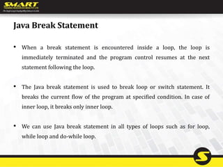 Java Break Statement
• When a break statement is encountered inside a loop, the loop is
immediately terminated and the program control resumes at the next
statement following the loop.
• The Java break statement is used to break loop or switch statement. It
breaks the current flow of the program at specified condition. In case of
inner loop, it breaks only inner loop.
• We can use Java break statement in all types of loops such as for loop,
while loop and do-while loop.
 