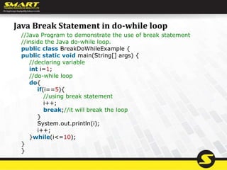 Java Break Statement in do-while loop
//Java Program to demonstrate the use of break statement
//inside the Java do-while loop.
public class BreakDoWhileExample {
public static void main(String[] args) {
//declaring variable
int i=1;
//do-while loop
do{
if(i==5){
//using break statement
i++;
break;//it will break the loop
}
System.out.println(i);
i++;
}while(i<=10);
}
}
 