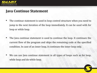 Java Continue Statement
• The continue statement is used in loop control structure when you need to
jump to the next iteration of the loop immediately. It can be used with for
loop or while loop.
• The Java continue statement is used to continue the loop. It continues the
current flow of the program and skips the remaining code at the specified
condition. In case of an inner loop, it continues the inner loop only.
• We can use Java continue statement in all types of loops such as for loop,
while loop and do-while loop.
 