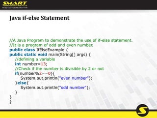 Java if-else Statement
//A Java Program to demonstrate the use of if-else statement.
//It is a program of odd and even number.
public class IfElseExample {
public static void main(String[] args) {
//defining a variable
int number=13;
//Check if the number is divisible by 2 or not
if(number%2==0){
System.out.println("even number");
}else{
System.out.println("odd number");
}
}
}
 
