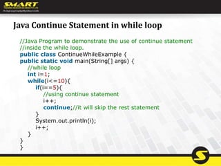 Java Continue Statement in while loop
//Java Program to demonstrate the use of continue statement
//inside the while loop.
public class ContinueWhileExample {
public static void main(String[] args) {
//while loop
int i=1;
while(i<=10){
if(i==5){
//using continue statement
i++;
continue;//it will skip the rest statement
}
System.out.println(i);
i++;
}
}
}
 