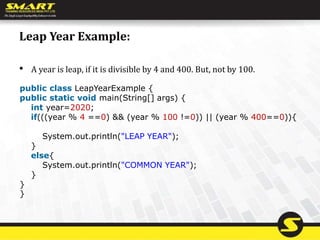 Leap Year Example:
• A year is leap, if it is divisible by 4 and 400. But, not by 100.
public class LeapYearExample {
public static void main(String[] args) {
int year=2020;
if(((year % 4 ==0) && (year % 100 !=0)) || (year % 400==0)){
System.out.println("LEAP YEAR");
}
else{
System.out.println("COMMON YEAR");
}
}
}
 