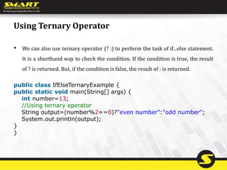 Using Ternary Operator
• We can also use ternary operator (? :) to perform the task of if...else statement.
It is a shorthand way to check the condition. If the condition is true, the result
of ? is returned. But, if the condition is false, the result of : is returned.
public class IfElseTernaryExample {
public static void main(String[] args) {
int number=13;
//Using ternary operator
String output=(number%2==0)?"even number":"odd number";
System.out.println(output);
}
}
 
