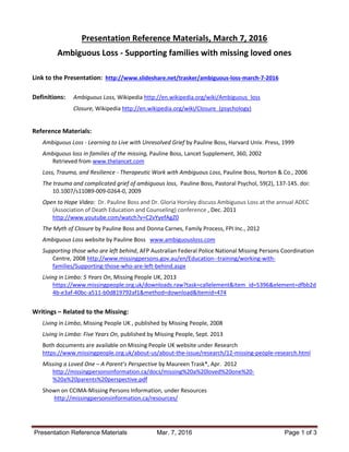 Presentation Reference Materials Mar. 7, 2016 Page 1 of 3
Presentation Reference Materials, March 7, 2016
Ambiguous Loss - Supporting families with missing loved ones
Link to the Presentation: http://www.slideshare.net/trasker/ambiguous-loss-march-7-2016
Definitions: Ambiguous Loss, Wikipedia http://en.wikipedia.org/wiki/Ambiguous_loss
Closure, Wikipedia http://en.wikipedia.org/wiki/Closure_(psychology)
Reference Materials:
Ambiguous Loss - Learning to Live with Unresolved Grief by Pauline Boss, Harvard Univ. Press, 1999
Ambiguous loss in families of the missing, Pauline Boss, Lancet Supplement, 360, 2002
Retrieved from www.thelancet.com
Loss, Trauma, and Resilience - Therapeutic Work with Ambiguous Loss, Pauline Boss, Norton & Co., 2006
The trauma and complicated grief of ambiguous loss, Pauline Boss, Pastoral Psychol, 59(2), 137-145. doi:
10.1007/s11089-009-0264-0, 2009
Open to Hope Video: Dr. Pauline Boss and Dr. Gloria Horsley discuss Ambiguous Loss at the annual ADEC
(Association of Death Education and Counseling) conference , Dec. 2011
http://www.youtube.com/watch?v=C2vYyefAgZ0
The Myth of Closure by Pauline Boss and Donna Carnes, Family Process, FPI Inc., 2012
Ambiguous Loss website by Pauline Boss www.ambiguousloss.com
Supporting those who are left behind, AFP Australian Federal Police National Missing Persons Coordination
Centre, 2008 http://www.missingpersons.gov.au/en/Education--training/working-with-
families/Supporting-those-who-are-left-behind.aspx
Living in Limbo: 5 Years On, Missing People UK, 2013
https://www.missingpeople.org.uk/downloads.raw?task=callelement&item_id=5396&element=dfbb2d
4b-e3af-40bc-a511-b0d819792af1&method=download&Itemid=474
Writings – Related to the Missing:
Living in Limbo, Missing People UK , published by Missing People, 2008
Living in Limbo: Five Years On, published by Missing People, Sept. 2013
Both documents are available on Missing People UK website under Research
https://www.missingpeople.org.uk/about-us/about-the-issue/research/12-missing-people-research.html
Missing a Loved One – A Parent’s Perspective by Maureen Trask*, Apr. 2012
http://missingpersonsinformation.ca/docs/missing%20a%20loved%20one%20-
%20a%20parents%20perspective.pdf
Shown on CCIMA-Missing Persons Information, under Resources
http://missingpersonsinformation.ca/resources/
 