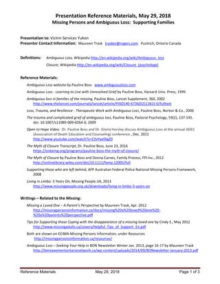 Presentation Reference Materials, May 29, 2018
Missing Persons and Ambiguous Loss: Supporting Families
Reference Materials May 29, 2018 Page 1 of 3
Presentation to: Victim Services Yukon
Presenter Contact Information: Maureen Trask trasker@rogers.com Puslinch, Ontario Canada
Definitions: Ambiguous Loss, Wikipedia http://en.wikipedia.org/wiki/Ambiguous_loss
Closure, Wikipedia http://en.wikipedia.org/wiki/Closure_(psychology)
Reference Materials:
Ambiguous Loss website by Pauline Boss www.ambiguousloss.com
Ambiguous Loss - Learning to Live with Unresolved Grief by Pauline Boss, Harvard Univ. Press, 1999
Ambiguous loss in families of the missing, Pauline Boss, Lancet Supplement, 360, 2002
http://www.thelancet.com/journals/lancet/article/PIIS0140-6736(02)11815-0/fulltext
Loss, Trauma, and Resilience - Therapeutic Work with Ambiguous Loss, Pauline Boss, Norton & Co., 2006
The trauma and complicated grief of ambiguous loss, Pauline Boss, Pastoral Psychology, 59(2), 137-145.
doi: 10.1007/s11089-009-0264-0, 2009
Open to Hope Video: Dr. Pauline Boss and Dr. Gloria Horsley discuss Ambiguous Loss at the annual ADEC
(Association of Death Education and Counseling) conference , Dec. 2011
http://www.youtube.com/watch?v=C2vYyefAgZ0
The Myth of Closure Transcript, Dr. Pauline Boss, June 23, 2016
https://onbeing.org/programs/pauline-boss-the-myth-of-closure/
The Myth of Closure by Pauline Boss and Donna Carnes, Family Process, FPI Inc., 2012
http://onlinelibrary.wiley.com/doi/10.1111/famp.12005/full
Supporting those who are left behind, AFP Australian Federal Police National Missing Persons Framework,
2008
Living in Limbo: 5 Years On, Missing People UK, 2013
http://www.missingpeople.org.uk/downloads/living-in-limbo-5-years-on
Writings – Related to the Missing:
Missing a Loved One – A Parent’s Perspective by Maureen Trask, Apr. 2012
http://missingpersonsinformation.ca/docs/missing%20a%20loved%20one%20-
%20a%20parents%20perspective.pdf
Tips for Supporting those Coping with the disappearance of a missing loved one by Cindy S., May 2012
http://www.missingadults.ca/covers/Helpful_Tips_of_Support_En.pdf
Both are shown on CCIMA-Missing Persons Information, under Resources
http://missingpersonsinformation.ca/resources/
Ambiguous Loss – Seeking Your Help in BON Newsletter Winter Jan. 2013, page 16-17 by Maureen Trask
http://bereavementontarionetwork.ca/wp-content/uploads/2014/09/BONewsletter-January-2013.pdf
 
