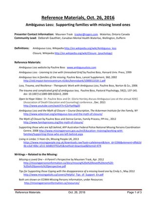Reference Materials Oct. 26, 2016 Page 1 of 3
Reference Materials, Oct. 26, 2016
Ambiguous Loss: Supporting families with missing loved ones
Presenter Contact Information: Maureen Trask trasker@rogers.com Waterloo, Ontario Canada
Community Lead: Deborah Gauthier, Canadian Mental Health Waterloo, Wellington, Dufferin
Definitions: Ambiguous Loss, Wikipedia http://en.wikipedia.org/wiki/Ambiguous_loss
Closure, Wikipedia http://en.wikipedia.org/wiki/Closure_(psychology)
Reference Materials:
Ambiguous Loss website by Pauline Boss www.ambiguousloss.com
Ambiguous Loss - Learning to Live with Unresolved Grief by Pauline Boss, Harvard Univ. Press, 1999
Ambiguous loss in families of the missing, Pauline Boss, Lancet Supplement, 360, 2002
http://old.impact-kenniscentrum.nl/doc/kennisbank/1000011018-1.pdf
Loss, Trauma, and Resilience - Therapeutic Work with Ambiguous Loss, Pauline Boss, Norton & Co., 2006
The trauma and complicated grief of ambiguous loss, Pauline Boss, Pastoral Psychology, 59(2), 137-145.
doi: 10.1007/s11089-009-0264-0, 2009
Open to Hope Video: Dr. Pauline Boss and Dr. Gloria Horsley discuss Ambiguous Loss at the annual ADEC
(Association of Death Education and Counseling) conference , Dec. 2011
http://www.youtube.com/watch?v=C2vYyefAgZ0
Ambiguous Loss and the Myth of Closure – Course Description, The Ackerman Institute for the Family, NY
http://www.ackerman.org/ambiguous-loss-and-the-myth-of-closure/
The Myth of Closure by Pauline Boss and Donna Carnes, Family Process, FPI Inc., 2012
http://www.familyprocess.org/the-myth-of-closure/
Supporting those who are left behind, AFP Australian Federal Police National Missing Persons Coordination
Centre, 2008 http://www.missingpersons.gov.au/en/Education--training/working-with-
families/Supporting-those-who-are-left-behind.aspx
Living in Limbo: 5 Years On, Missing People UK, 2013
https://www.missingpeople.org.uk/downloads.raw?task=callelement&item_id=5396&element=dfbb2d
4b-e3af-40bc-a511-b0d819792af1&method=download&Itemid=474
Writings – Related to the Missing:
Missing a Loved One – A Parent’s Perspective by Maureen Trask, Apr. 2012
http://missingpersonsinformation.ca/docs/missing%20a%20loved%20one%20-
%20a%20parents%20perspective.pdf
Tips for Supporting those Coping with the disappearance of a missing loved one by Cindy S., May 2012
http://www.missingadults.ca/covers/Helpful_Tips_of_Support_En.pdf
Both are shown on CCIMA-Missing Persons Information, under Resources
http://missingpersonsinformation.ca/resources/
 