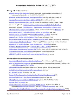 Presentation Reference Materials, Jan. 17, 2024
By: Maureen Trask Jan. 17, 2024 Page 2 of 3
Missing - Information in Canada:
Canada’s Missing and Unidentified (Children, Adults, and Unidentified with Annual Statistics),
Public website, Canada Gov. for the NCMPUR of the RCMP
Canadian Centre for Information on Missing Adults (CCIMA), by CRCVC and OMA, Ottawa ON
Canadian Resource Centre for Victims of Crime (CRCVC), Ottawa, Ontario, Canada
Canada's Missing Persons Research Hub, Jan. 2021 by Lorna Ferguson, London, Ontario, Canada
Government of Canada - Cold cases, missing, murdered, and wanted individuals - Canada.ca
Government of Canada - Missing persons | Royal Canadian Mounted Police (rcmp-grc.gc.ca)
Missing Children’s Society of Canada (MCSC), Calgary, Alberta, Canada, and new MCSC rescu app
Ontario Native Women’s Association (ONWA) - Missing Persons Toolkit, Aug. 2014
Ontario’s Missing Adults (OMA) and Ontario's Missing Adults | Facebook ON, Canada
Support for Us – Families with Missing Loved Ones FB page by Maureen Trask
Virtual Peer Support Group for Families Coping with A Missing Person June 10, 2020 (for ON and beyond).
Ontario Ministry of the Solicitor General – Policy Group (MP Act and Supports for Families Consultation
Please Bring Me Home Website and Please Bring Me Home | Facebook ON Canada
Guardians of our Angels Website and Guardians Of Our Angels | Facebook ON Canada
Saskatchewan Missing Persons Partnership (SMPP)), Rev. March 3, 2014, resources and help for Families
Support for Families with Missing Persons, Caring Hearts, Saskatchewan, Canada
ABORIGINAL ALERTS - Missing People Resources (aboriginalalert.ca) AB Canada
Missing - Information in Other Countries:
International Centre for Missing and Unidentified Persons (The DOE Network, Cold Cases), USA
GINA for Missing Persons Foundation Missing Squeaky Wheel™ Tour events, by Jannel Rap, California, USA
and 2015 Squeaky Wheel Tour YouTube
Media for the Missing (producers of Letters to our Missing) website, USA and International
NAMUS National Missing and Unidentified Persons System, USA Gov.
PCT MISSING: The Blog Pacific Crest Trail, USA
Fowler-O'Sullivan Foundation – Assisting Families of Missing Hikers (fofound.org) USA
Australian Federal Police (AFP) Missing Persons Website, Australia Gov., AU
Missing Persons Advisory Network (MPAN) Website by Loren O’Keeffe, Melbourne, AU
Missing Persons List Website, NZ
Family and Friends of Missing Persons Services (FFMPS) Website, Dept. of Justice, NSW, AU
including Acknowledging the Empty Space and The SOS Guide Missing Persons Mar. 4, 2019
It’s the Hope That Hurts-Best Practice in counselling models relevant to families of missing persons, FFMPU
 
