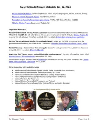Presentation Reference Materials, Jan. 17, 2024
By: Maureen Trask Jan. 17, 2024 Page 3 of 3
Missing People UK Website, London England Gov, across UK (including England, Ireland, Scotland, Wales)
Missing in Ireland: The Search Process, Ireland Times, Ireland
Taking Care of Yourself when someone goes missing, FFMPU, NSW Dept. of Justice, AU 2011
NZ Police Missing Persons, Government Website, NZ
Legislative Advocacy:
Petition “Ontario needs Missing Persons Legislation” was introduced to Ontario Parliament by MPP Catherine
Fife on Oct. 20, 2014. Bill 175 Safer Ontario Act was given royal assent in March 2018, the Missing Persons Act
is part of this bill, Schedule 7, in effect on July 1, 2019 For details: Ontario Gets Missing Person Legislation
Petition “Declare a National Missing Persons Day in Canada” tabled Jan. 29, 2018, re-response from the
government unsatisfactory, no further action. For details: Declare a National Missing Persons Day in Canada
Petition “Develop a National Silver Alert strategy for Canada” e-1588, presented Feb. 7, 2019. Gov. Response
on April 1, 2019. For details: Silver Alert Canada
Advocating that “Canada needs a national Missing Persons Framework”. For more info, read the report titled
Missing Persons - Recommendations released Jan. 20, 2020.
Senator Pierre-Hugues Boisvenu made a Statement in tribute to the Missing and raised awareness that Canada
needs a Missing Persons Framework, Dec. 1, 2020.
Other Legislation still needed includes:
• National Missing Persons Alert System (Amber, Silver, Vulnerable, Red, and Rescu)
• National Missing Persons Week (like Saskatchewan) or a Month
• National Guardianship/Presumption of Death or Missing Persons Status
• National Employment Leave and/or Financial Compensation for Families
• National No Body, No Parole Law
• National Missing Persons SAR Procedures and Protocol
• National Missing Persons Support (like Victims of Crime and Victim Services)
In Loving Memory of Daniel Trask
 