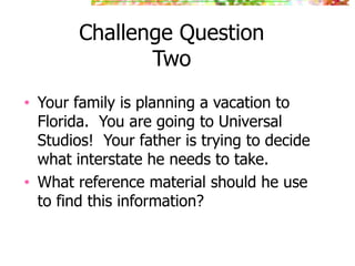 Challenge Question
Two
• Your family is planning a vacation to
Florida. You are going to Universal
Studios! Your father is trying to decide
what interstate he needs to take.
• What reference material should he use
to find this information?
 