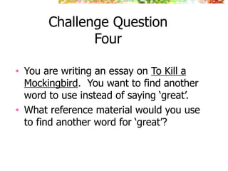 Challenge Question
Four
• You are writing an essay on To Kill a
Mockingbird. You want to find another
word to use instead of saying ‘great’.
• What reference material would you use
to find another word for ‘great’?
 