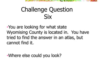 Challenge Question
Six
•You are looking for what state
Wyomising County is located in. You have
tried to find the answer in an atlas, but
cannot find it.
•Where else could you look?
 