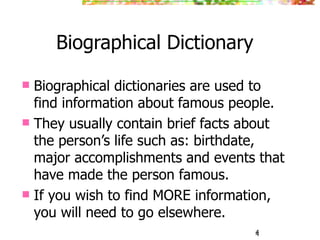 4
Biographical Dictionary
 Biographical dictionaries are used to
find information about famous people.
 They usually contain brief facts about
the person’s life such as: birthdate,
major accomplishments and events that
have made the person famous.
 If you wish to find MORE information,
you will need to go elsewhere.
4
 
