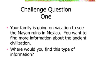Challenge Question
                One
•   Your family is going on vacation to see
    the Mayan ruins in Mexico. You want to
    find more information about the ancient
    civilization.
•   Where would you find this type of
    information?
 