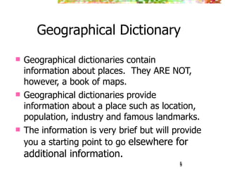 Geographical Dictionary
   Geographical dictionaries contain
    information about places. They ARE NOT,
    however, a book of maps.
   Geographical dictionaries provide
    information about a place such as location,
    population, industry and famous landmarks.
   The information is very brief but will provide
    you a starting point to go elsewhere for
    additional information.
                                            5
                                            5
 