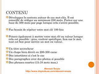 CONTENU
Développez le contenu autour de ces mot-clés. Il est
conseillé de rédiger au minimum 250 mots. Partez sur une
base de 500 mots par page lorsque cela s’avère possible.
Pas besoin de répéter votre mot clé 100 fois
Pensez également à mettre votre mot clé en valeur lorsque
cela est possible : gras, couleur spécifique, lien sur le mot,
tout est bon pour mettre un mot en valeur.
Un titre accrocheur 
Un chapo bien décrit en 200-300 carac
Des intertitres si c’est le cas
Des paragraphes avec des photos si possible
Des phrases courtes (15-18 mots max.)
Alesson Souza
http://www.doyoubuzz.com/alesson-souza
 