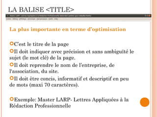 LA BALISE <TITLE>
La plus importante en terme d’optimisation
C’est le titre de la page
Il doit indiquer avec précision et sans ambiguïté le
sujet (le mot clé) de la page.
Il doit reprendre le nom de l’entreprise, de
l'association, du site.
Il doit être concis, informatif et descriptif en peu
de mots (maxi 70 caractères).
Exemple: Master LARP- Lettres Appliquées à la
Rédaction Professionnelle
 