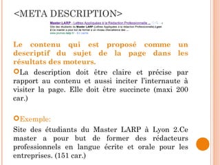 <META DESCRIPTION>
Le contenu qui est proposé comme un
descriptif du sujet de la page dans les
résultats des moteurs.
La description doit être claire et précise par
rapport au contenu et aussi inciter l’internaute à
visiter la page. Elle doit être succincte (maxi 200
car.)
Exemple:
Site des étudiants du Master LARP à Lyon 2.Ce
master a pour but de former des rédacteurs
professionnels en langue écrite et orale pour les
entreprises. (151 car.)
 